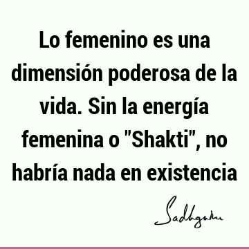 Lo femenino es una dimensión poderosa de la vida. Sin la energía femenina o "Shakti", no habría nada en