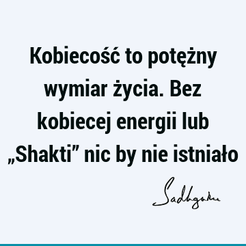 Kobiecość to potężny wymiar życia. Bez kobiecej energii lub „Shakti” nic by nie istniał