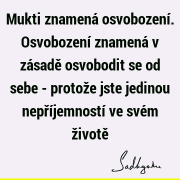 Mukti znamená osvobození. Osvobození znamená v zásadě osvobodit se od sebe - protože jste jedinou nepříjemností ve svém životě