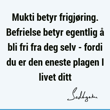 Mukti betyr frigjøring. Befrielse betyr egentlig å bli fri fra deg selv - fordi du er den eneste plagen i livet