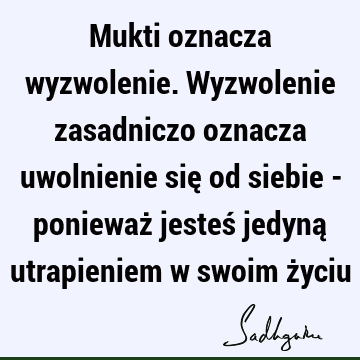 Mukti oznacza wyzwolenie. Wyzwolenie zasadniczo oznacza uwolnienie się od siebie - ponieważ jesteś jedyną utrapieniem w swoim ż