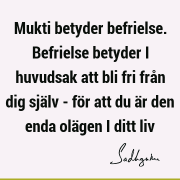 Mukti betyder befrielse. Befrielse betyder i huvudsak att bli fri från dig själv - för att du är den enda olägen i ditt