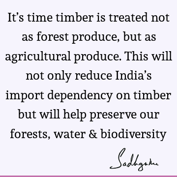 It’s time timber is treated not as forest produce, but as agricultural produce. This will not only reduce India’s import dependency on timber but will help