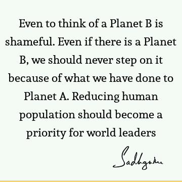 Even to think of a Planet B is shameful. Even if there is a Planet B, we should never step on it because of what we have done to Planet A. Reducing human