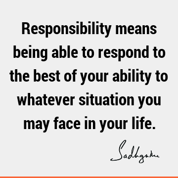 Responsibility means being able to respond to the best of your ability to whatever situation you may face in your