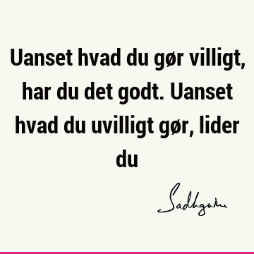 Uanset hvad du gør villigt, har du det godt. Uanset hvad du uvilligt gør, lider