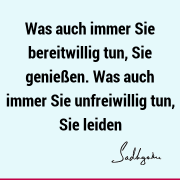 Was auch immer Sie bereitwillig tun, Sie genießen. Was auch immer Sie unfreiwillig tun, Sie