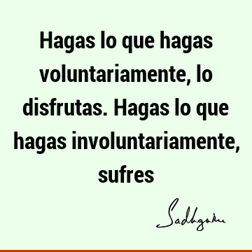 Hagas lo que hagas voluntariamente, lo disfrutas. Hagas lo que hagas involuntariamente,