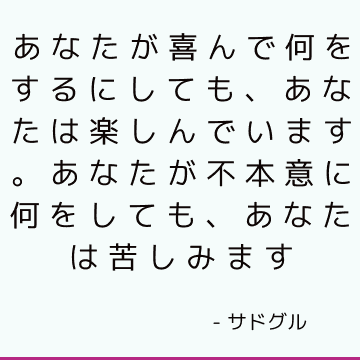 あなたが喜んで何をするにしても、あなたは楽しんでいます。 あなたが不本意に何をしても、あなたは苦しみます