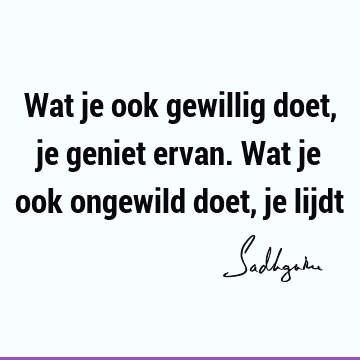 Wat je ook gewillig doet, je geniet ervan. Wat je ook ongewild doet, je