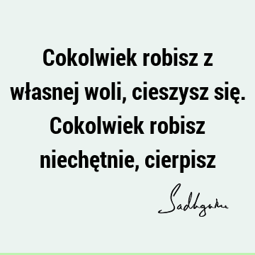 Cokolwiek robisz z własnej woli, cieszysz się. Cokolwiek robisz niechętnie,