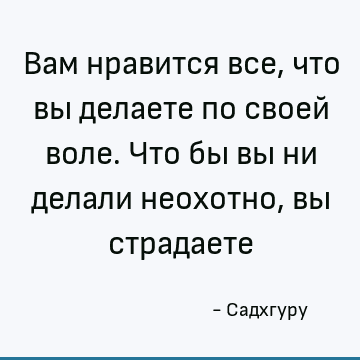 Вам нравится все, что вы делаете по своей воле. Что бы вы ни делали неохотно, вы страдаете