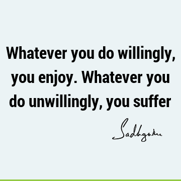 Whatever you do willingly, you enjoy. Whatever you do unwillingly, you