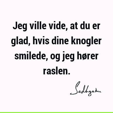 Jeg ville vide, at du er glad, hvis dine knogler smilede, og jeg hører