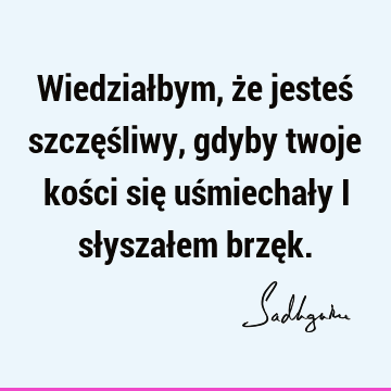 Wiedziałbym, że jesteś szczęśliwy, gdyby twoje kości się uśmiechały i słyszałem brzę