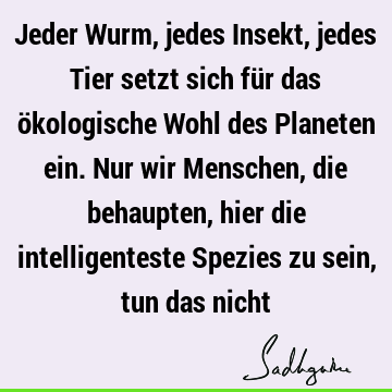 Jeder Wurm, jedes Insekt, jedes Tier setzt sich für das ökologische Wohl des Planeten ein. Nur wir Menschen, die behaupten, hier die intelligenteste Spezies zu