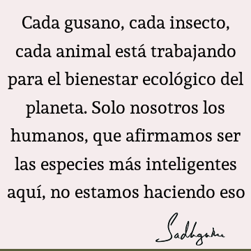 Cada gusano, cada insecto, cada animal está trabajando para el bienestar ecológico del planeta. Solo nosotros los humanos, que afirmamos ser las especies más