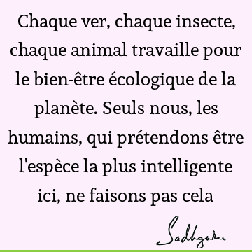 Chaque ver, chaque insecte, chaque animal travaille pour le bien-être écologique de la planète. Seuls nous, les humains, qui prétendons être l