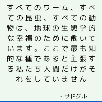 すべてのワーム、すべての昆虫、すべての動物は、地球の生態学的な幸福のために働いています。 ここで最も知的な種であると主張する私たち人間だけがそれをしていません