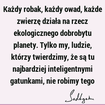 Każdy robak, każdy owad, każde zwierzę działa na rzecz ekologicznego dobrobytu planety. Tylko my, ludzie, którzy twierdzimy, że są tu najbardziej