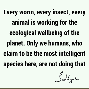 Every worm, every insect, every animal is working for the ecological wellbeing of the planet. Only we humans, who claim to be the most intelligent species here,