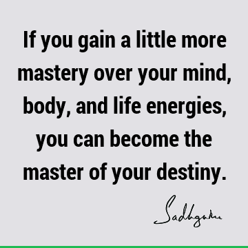 If you gain a little more mastery over your mind, body, and life energies, you can become the master of your