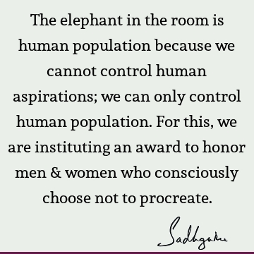 The elephant in the room is human population because we cannot control human aspirations; we can only control human population. For this, we are instituting an