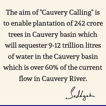 The aim of "Cauvery Calling" is to enable plantation of 242 crore trees in Cauvery basin which will sequester 9-12 trillion litres of water in the Cauvery