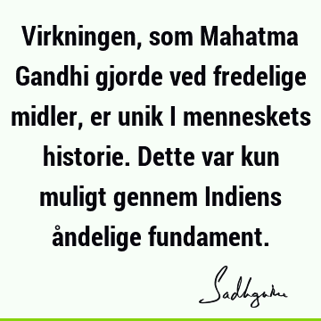 Virkningen, som Mahatma Gandhi gjorde ved fredelige midler, er unik i menneskets historie. Dette var kun muligt gennem Indiens åndelige