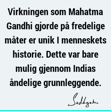 Virkningen som Mahatma Gandhi gjorde på fredelige måter er unik i menneskets historie. Dette var bare mulig gjennom Indias åndelige