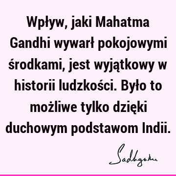 Wpływ, jaki Mahatma Gandhi wywarł pokojowymi środkami, jest wyjątkowy w historii ludzkości. Było to możliwe tylko dzięki duchowym podstawom I