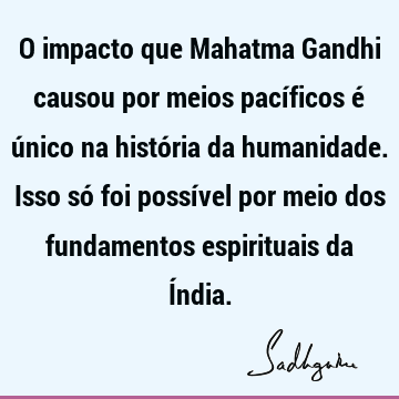 O impacto que Mahatma Gandhi causou por meios pacíficos é único na história da humanidade. Isso só foi possível por meio dos fundamentos espirituais da Í