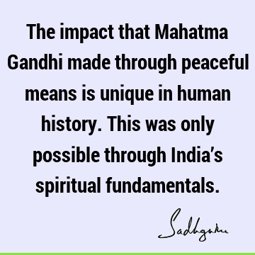 The impact that Mahatma Gandhi made through peaceful means is unique in human history. This was only possible through India’s spiritual