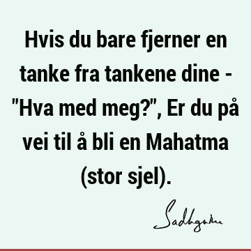 Hvis du bare fjerner en tanke fra tankene dine - "Hva med meg?", Er du på vei til å bli en Mahatma (stor sjel)