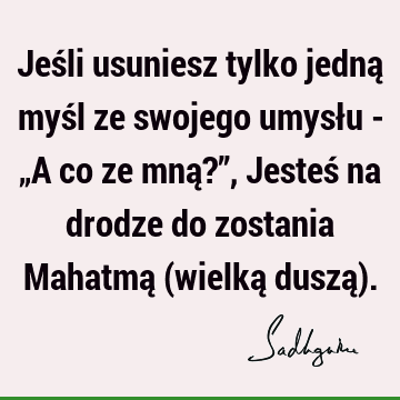 Jeśli usuniesz tylko jedną myśl ze swojego umysłu - „A co ze mną?”, Jesteś na drodze do zostania Mahatmą (wielką duszą)