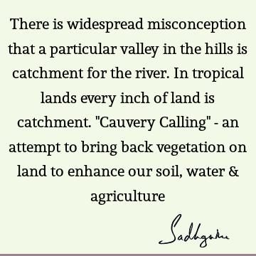 There is widespread misconception that a particular valley in the hills is catchment for the river. In tropical lands every inch of land is catchment. "Cauvery