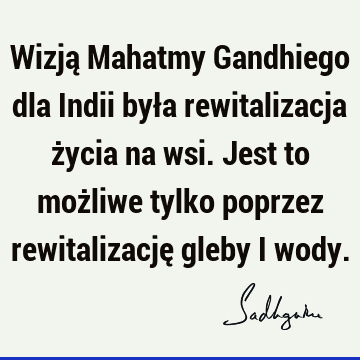 Wizją Mahatmy Gandhiego dla Indii była rewitalizacja życia na wsi. Jest to możliwe tylko poprzez rewitalizację gleby i