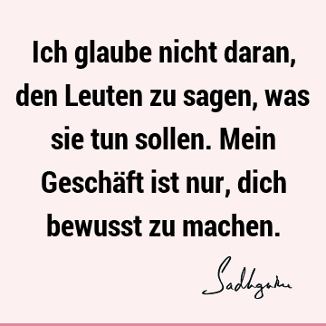 Ich glaube nicht daran, den Leuten zu sagen, was sie tun sollen. Mein Geschäft ist nur, dich bewusst zu