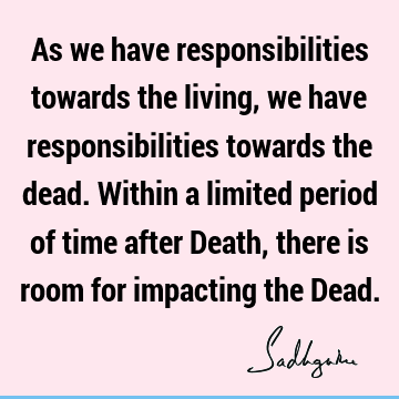 As we have responsibilities towards the living, we have responsibilities towards the dead. Within a limited period of time after Death, there is room for