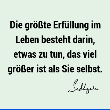 Die größte Erfüllung im Leben besteht darin, etwas zu tun, das viel größer ist als Sie