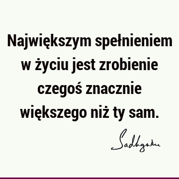 Największym spełnieniem w życiu jest zrobienie czegoś znacznie większego niż ty