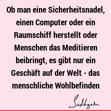 Ob man eine Sicherheitsnadel, einen Computer oder ein Raumschiff herstellt oder Menschen das Meditieren beibringt, es gibt nur ein Geschäft auf der Welt - das