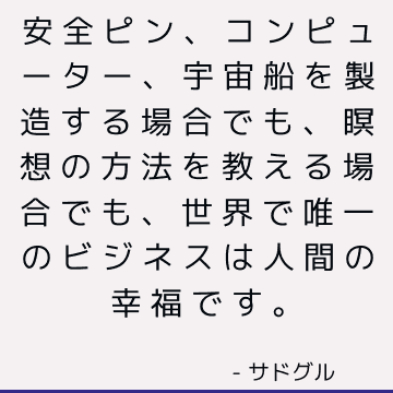 安全ピン、コンピューター、宇宙船を製造する場合でも、瞑想の方法を教える場合でも、世界で唯一のビジネスは人間の幸福です。