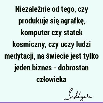 Niezależnie od tego, czy produkuje się agrafkę, komputer czy statek kosmiczny, czy uczy ludzi medytacji, na świecie jest tylko jeden biznes - dobrostan czł