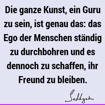 Die ganze Kunst, ein Guru zu sein, ist genau das: das Ego der Menschen ständig zu durchbohren und es dennoch zu schaffen, ihr Freund zu