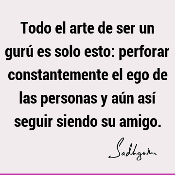 Todo el arte de ser un gurú es solo esto: perforar constantemente el ego de las personas y aún así seguir siendo su