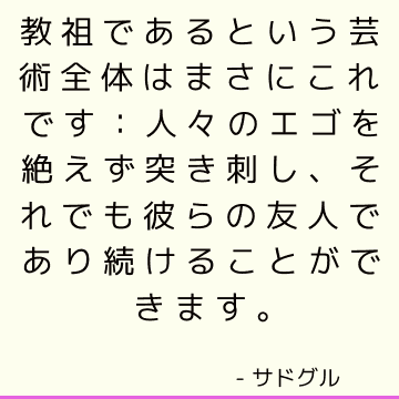 教祖であるという芸術全体はまさにこれです：人々のエゴを絶えず突き刺し、それでも彼らの友人であり続けることができます。