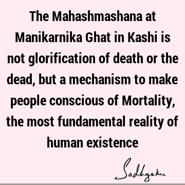 The Mahashmashana at Manikarnika Ghat in Kashi is not glorification of death or the dead, but a mechanism to make people conscious of Mortality, the most