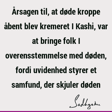 Årsagen til, at døde kroppe åbent blev kremeret i Kashi, var at bringe folk i overensstemmelse med døden, fordi uvidenhed styrer et samfund, der skjuler dø