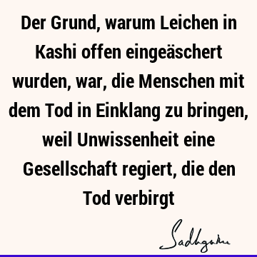 Der Grund, warum Leichen in Kashi offen eingeäschert wurden, war, die Menschen mit dem Tod in Einklang zu bringen, weil Unwissenheit eine Gesellschaft regiert,